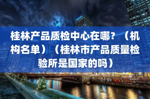 桂林产品质检中心在哪？（机构名单）（桂林市产品质量检验所是国家的吗）