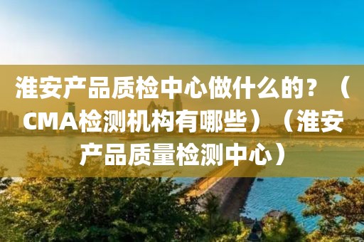 淮安产品质检中心做什么的？（CMA检测机构有哪些）（淮安产品质量检测中心）