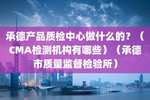 承德产品质检中心做什么的？（CMA检测机构有哪些）（承德市质量监督检验所）