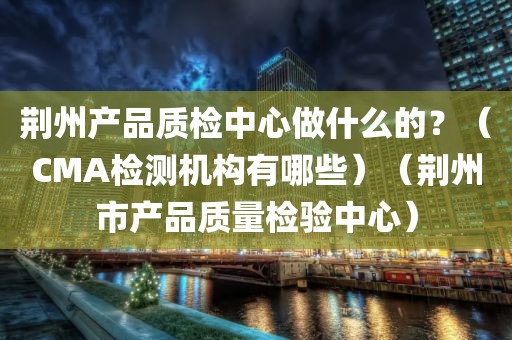 荆州产品质检中心做什么的？（CMA检测机构有哪些）（荆州市产品质量检验中心）