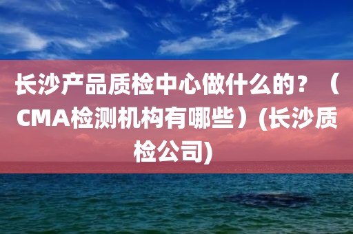 长沙产品质检中心做什么的？（CMA检测机构有哪些）(长沙质检公司) 